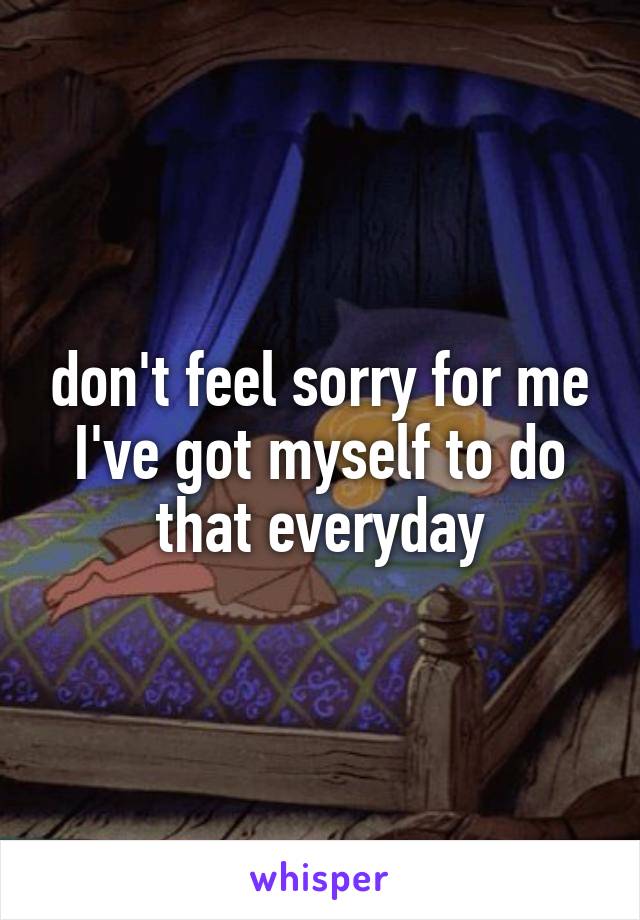 don't feel sorry for me
I've got myself to do that everyday