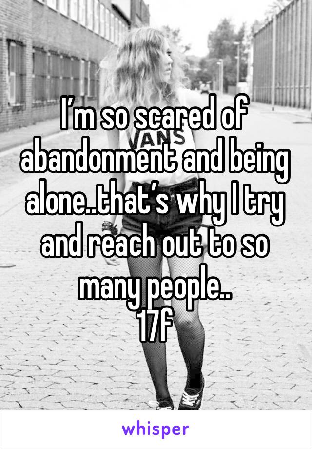 I’m so scared of abandonment and being alone..that’s why I try and reach out to so many people..
17f 