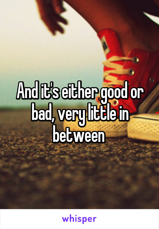 And it's either good or bad, very little in between 