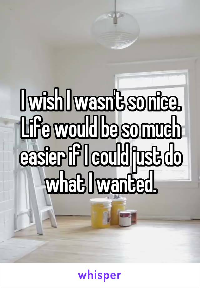 I wish I wasn't so nice. Life would be so much easier if I could just do what I wanted.