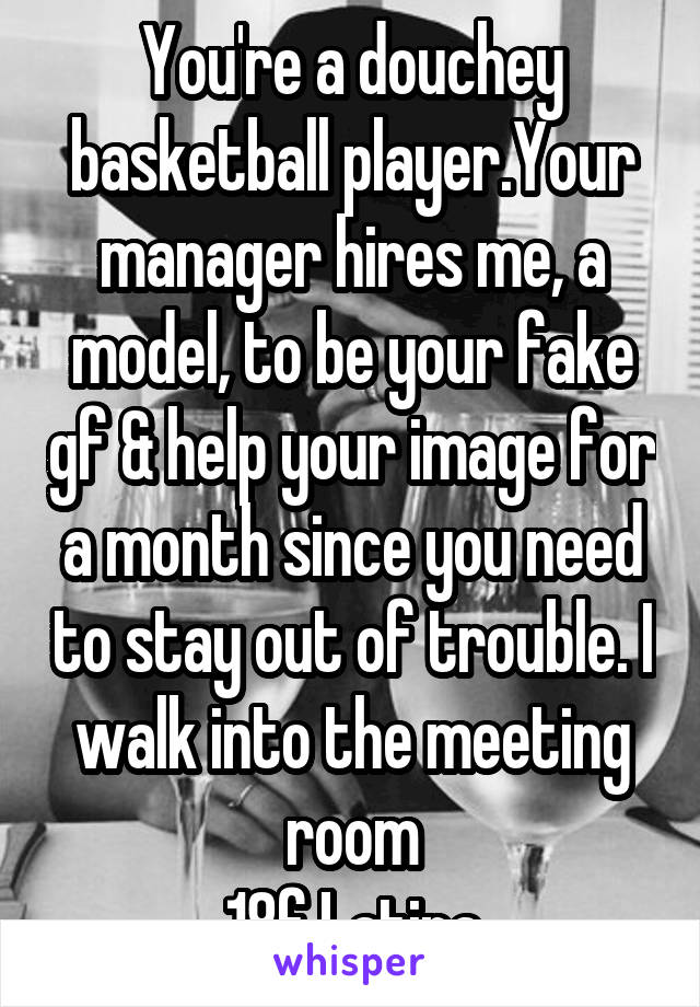 You're a douchey basketball player.Your manager hires me, a model, to be your fake gf & help your image for a month since you need to stay out of trouble. I walk into the meeting room
18f Latina