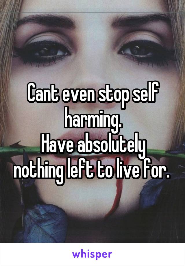 Cant even stop self harming.
Have absolutely nothing left to live for. 