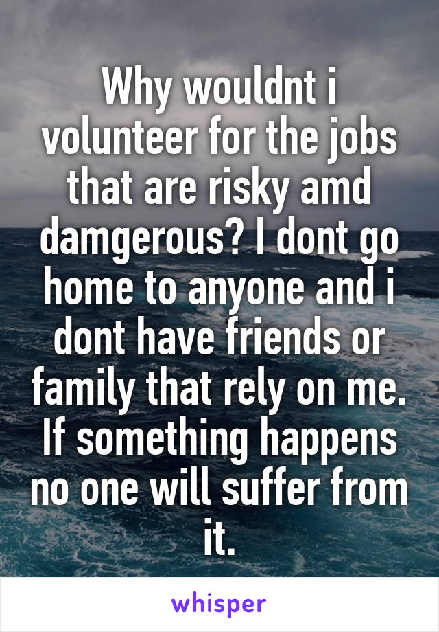 Why wouldnt i volunteer for the jobs that are risky amd damgerous? I dont go home to anyone and i dont have friends or family that rely on me. If something happens no one will suffer from it.