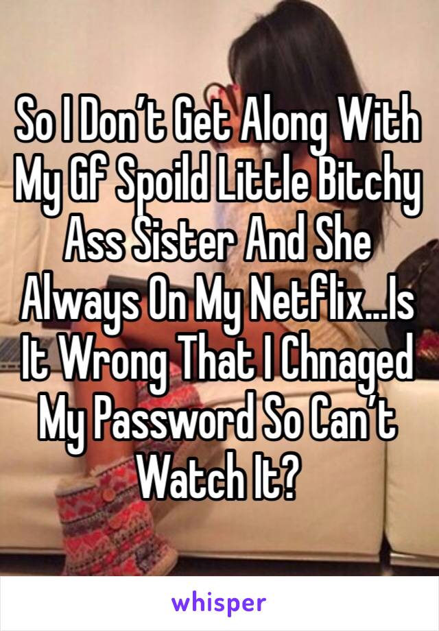 So I Don’t Get Along With My Gf Spoild Little Bitchy Ass Sister And She Always On My Netflix...Is It Wrong That I Chnaged My Password So Can’t Watch It?