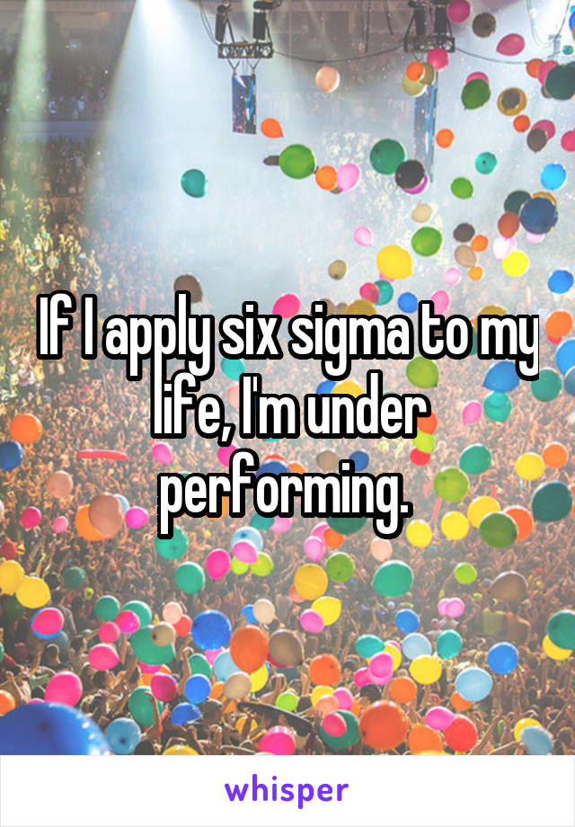 If I apply six sigma to my life, I'm under performing. 