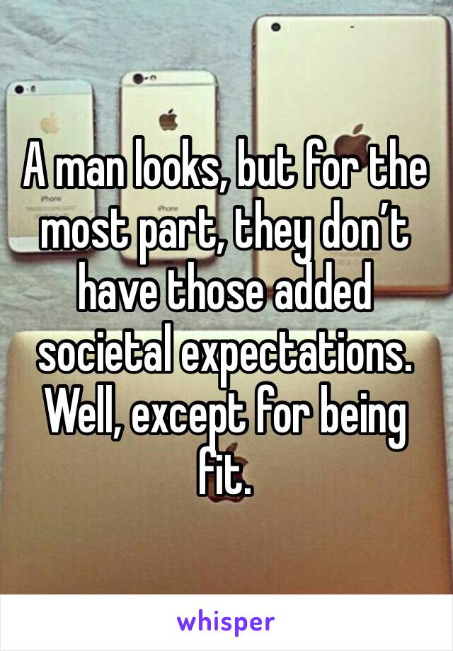 A man looks, but for the most part, they don’t have those added societal expectations. Well, except for being fit.