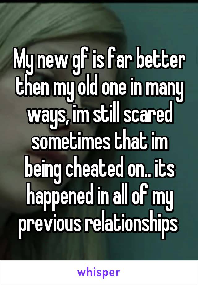 My new gf is far better then my old one in many ways, im still scared sometimes that im being cheated on.. its happened in all of my previous relationships 