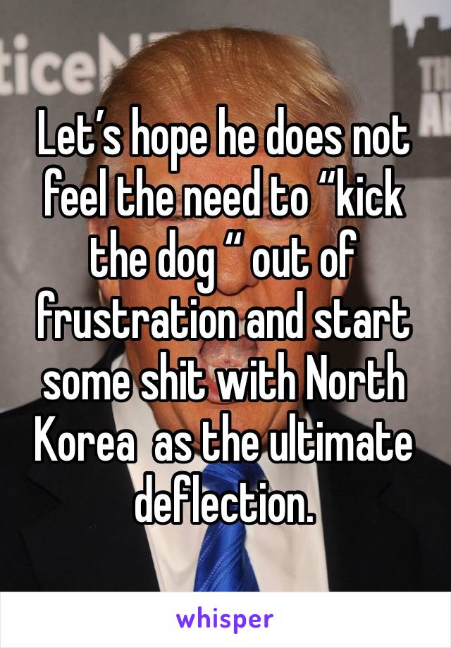 Let’s hope he does not feel the need to “kick the dog “ out of frustration and start some shit with North Korea  as the ultimate deflection.