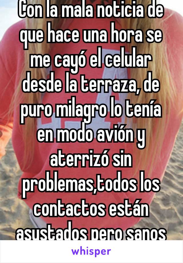 Con la mala noticia de que hace una hora se me cayó el celular desde la terraza, de puro milagro lo tenía en modo avión y aterrizó sin problemas,todos los contactos están asustados pero sanos y salvos