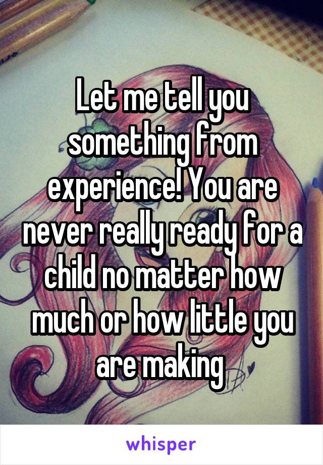 Let me tell you something from experience! You are never really ready for a child no matter how much or how little you are making 