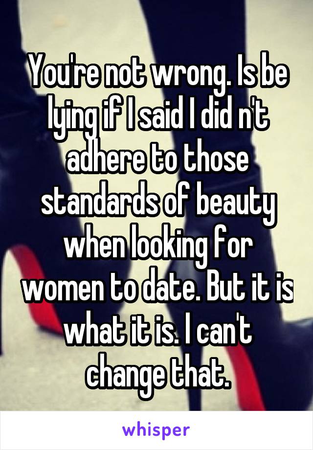 You're not wrong. Is be lying if I said I did n't adhere to those standards of beauty when looking for women to date. But it is what it is. I can't change that.