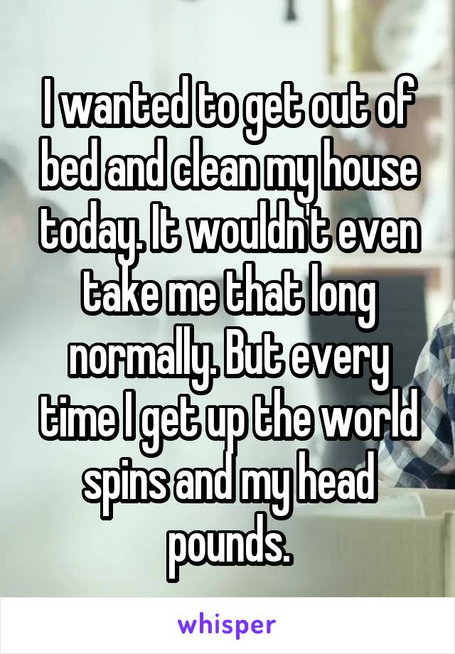 I wanted to get out of bed and clean my house today. It wouldn't even take me that long normally. But every time I get up the world spins and my head pounds.