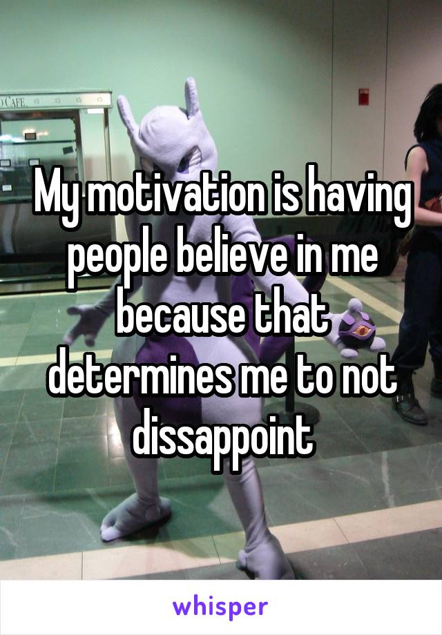 My motivation is having people believe in me because that determines me to not dissappoint