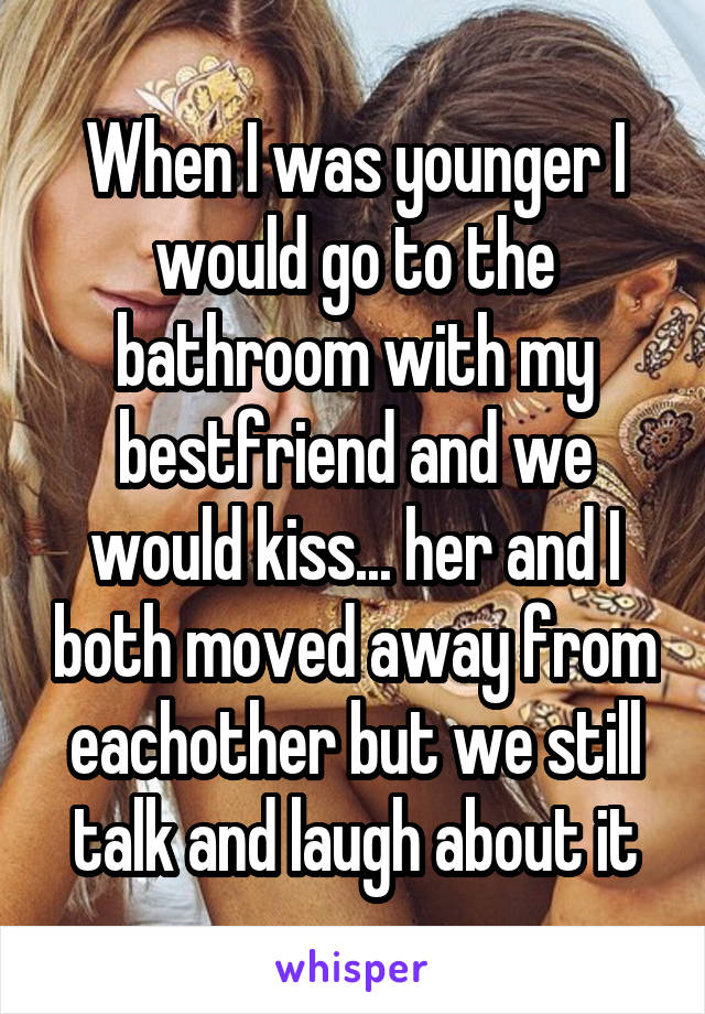 When I was younger I would go to the bathroom with my bestfriend and we would kiss... her and I both moved away from eachother but we still talk and laugh about it