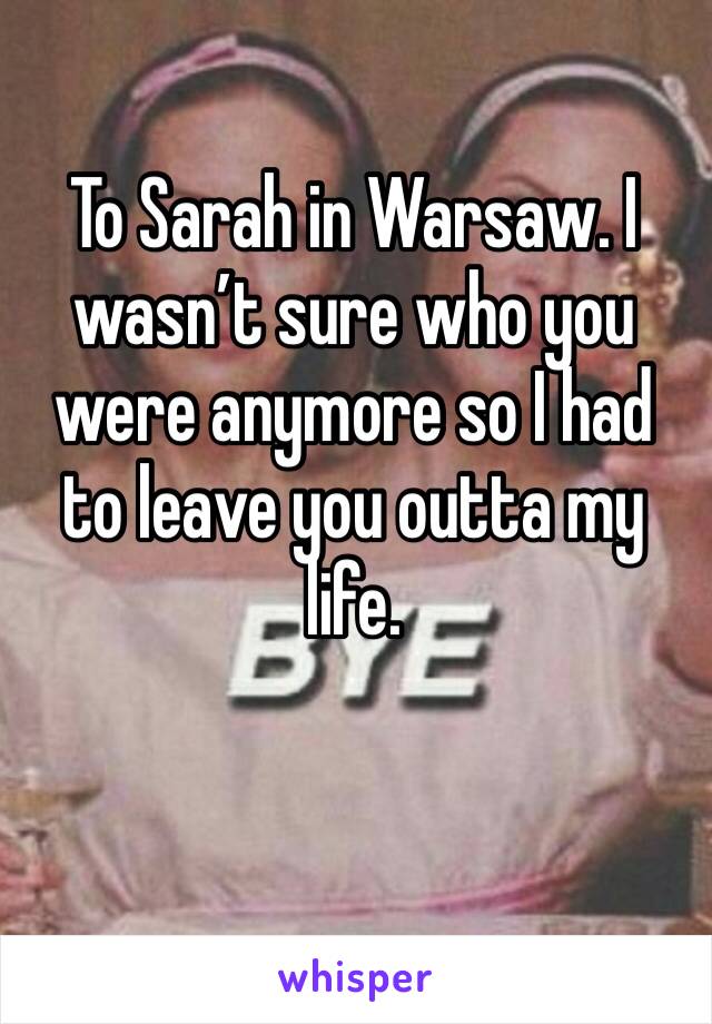 To Sarah in Warsaw. I wasn’t sure who you were anymore so I had to leave you outta my life. 