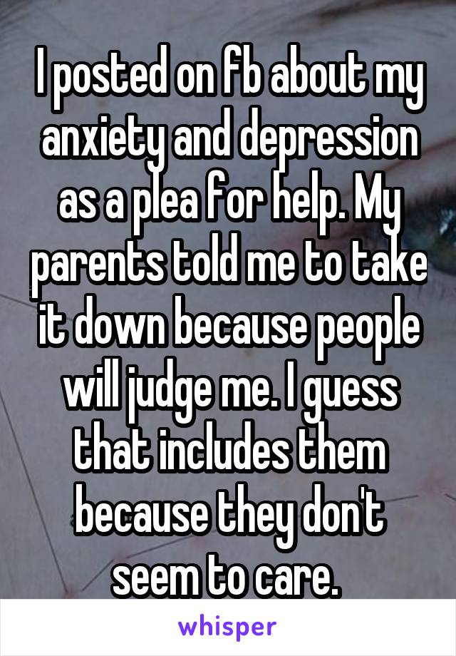 I posted on fb about my anxiety and depression as a plea for help. My parents told me to take it down because people will judge me. I guess that includes them because they don't seem to care. 