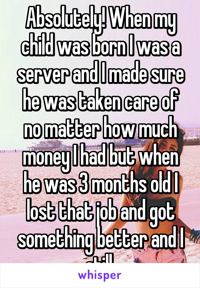 Absolutely! When my child was born I was a server and I made sure he was taken care of no matter how much money I had but when he was 3 months old I lost that job and got something better and I still 