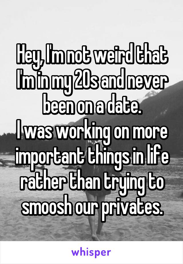 Hey, I'm not weird that I'm in my 20s and never been on a date.
I was working on more important things in life rather than trying to smoosh our privates.