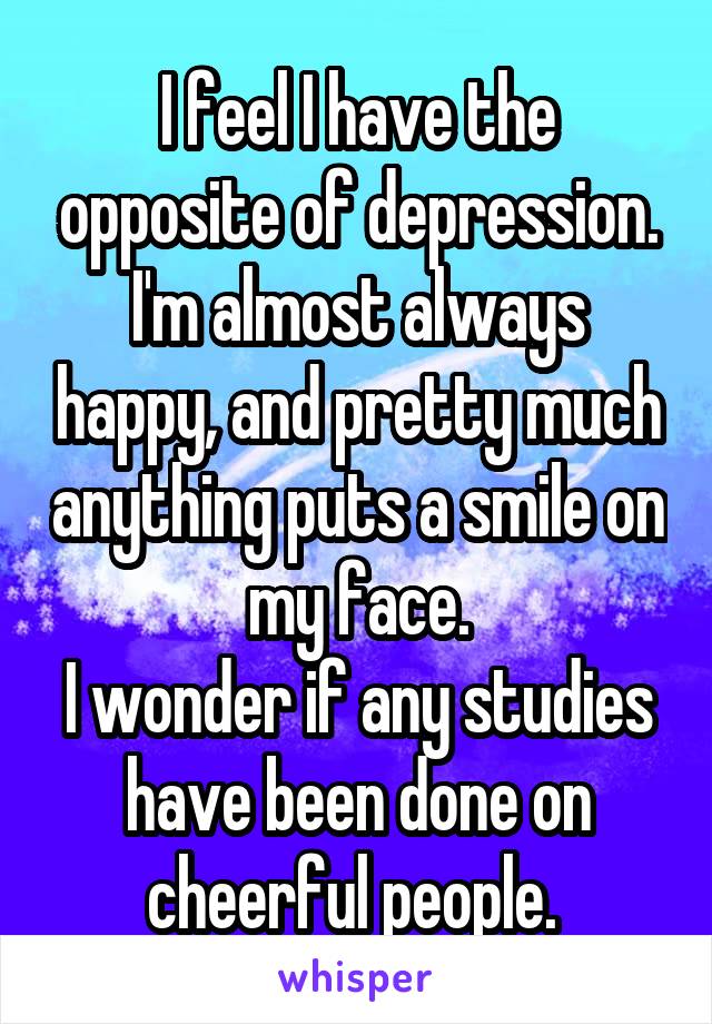 I feel I have the opposite of depression. I'm almost always happy, and pretty much anything puts a smile on my face.
I wonder if any studies have been done on cheerful people. 