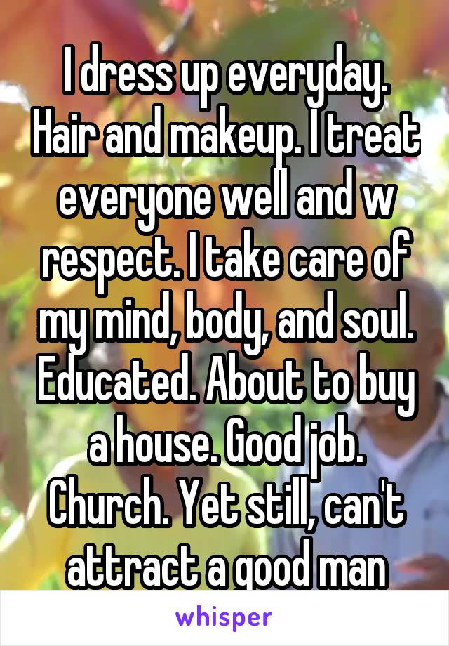 I dress up everyday. Hair and makeup. I treat everyone well and w respect. I take care of my mind, body, and soul. Educated. About to buy a house. Good job. Church. Yet still, can't attract a good man