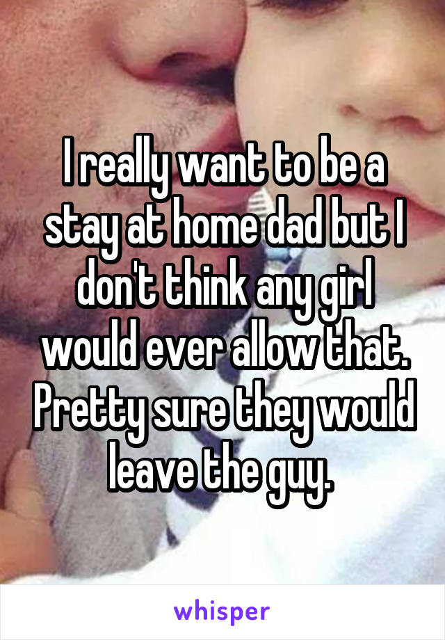 I really want to be a stay at home dad but I don't think any girl would ever allow that. Pretty sure they would leave the guy. 