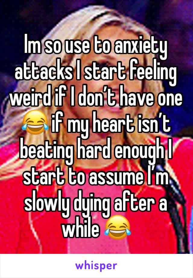 Im so use to anxiety attacks I start feeling weird if I don’t have one 😂 if my heart isn’t beating hard enough I start to assume I’m slowly dying after a while 😂