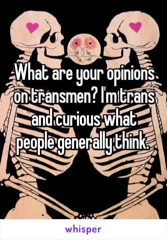 What are your opinions on transmen? I'm trans and curious what people generally think. 
