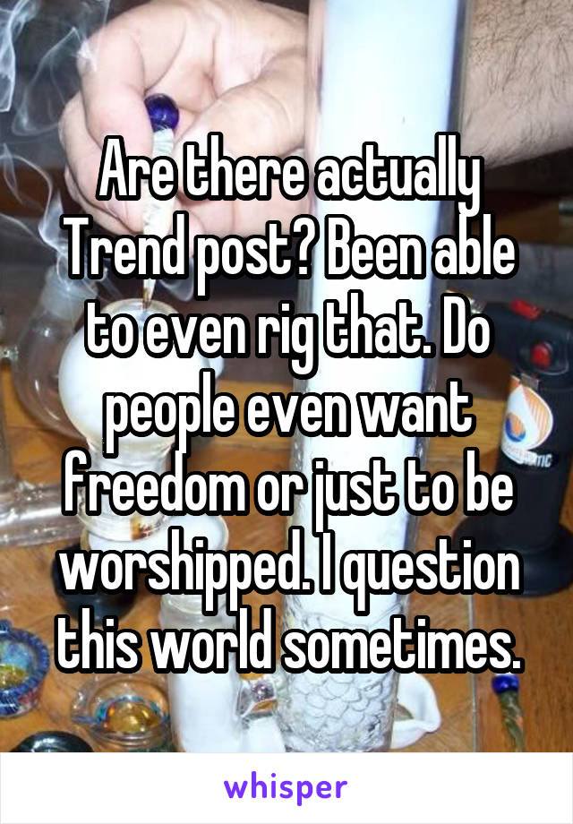 Are there actually Trend post? Been able to even rig that. Do people even want freedom or just to be worshipped. I question this world sometimes.