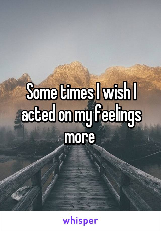 Some times I wish I acted on my feelings more 