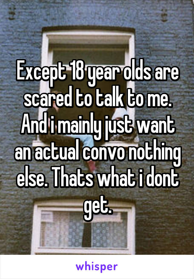 Except 18 year olds are scared to talk to me. And i mainly just want an actual convo nothing else. Thats what i dont get.