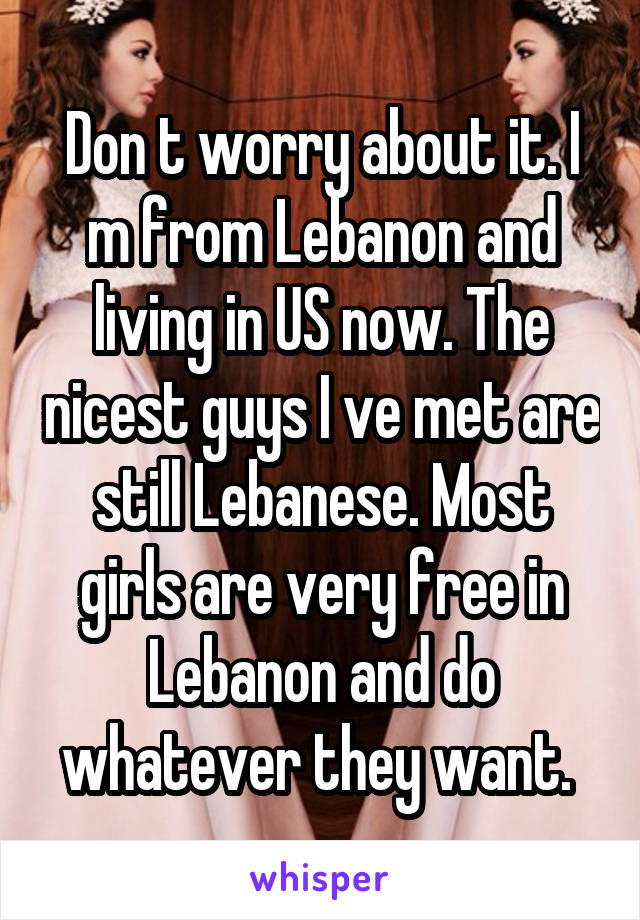 Don t worry about it. I m from Lebanon and living in US now. The nicest guys I ve met are still Lebanese. Most girls are very free in Lebanon and do whatever they want. 