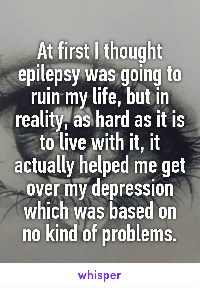 At first I thought epilepsy was going to ruin my life, but in reality, as hard as it is to live with it, it actually helped me get over my depression which was based on no kind of problems.