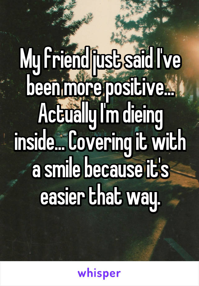 My friend just said I've been more positive... Actually I'm dieing inside... Covering it with a smile because it's easier that way.
