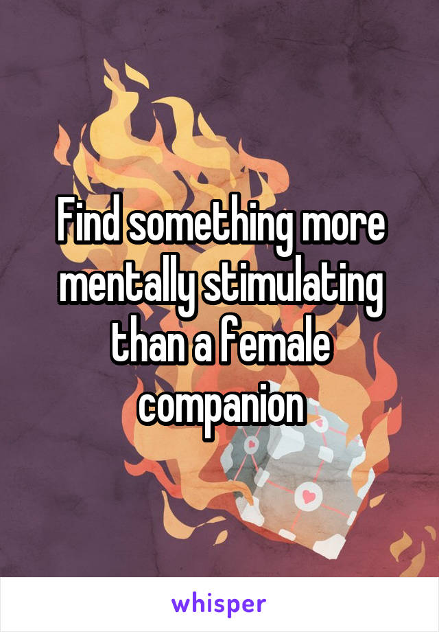 Find something more mentally stimulating than a female companion