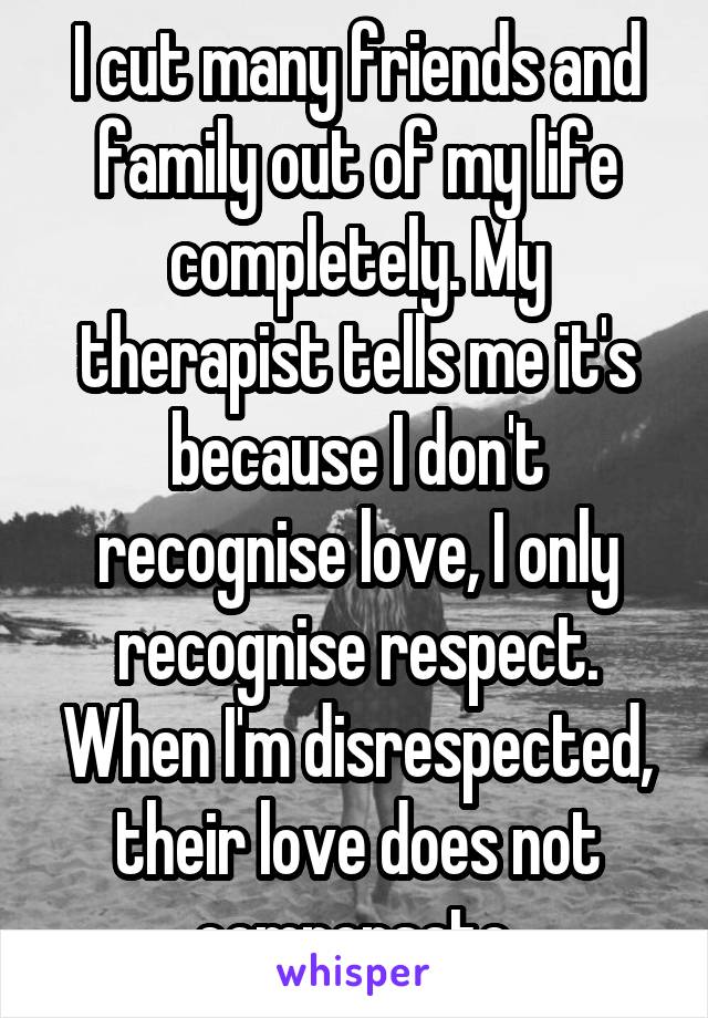 I cut many friends and family out of my life completely. My therapist tells me it's because I don't recognise love, I only recognise respect. When I'm disrespected, their love does not compensate.