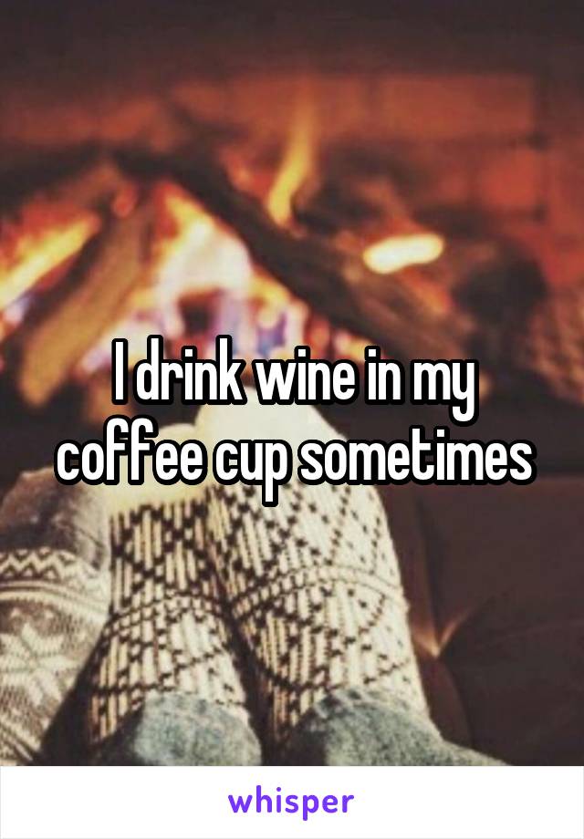 I drink wine in my coffee cup sometimes