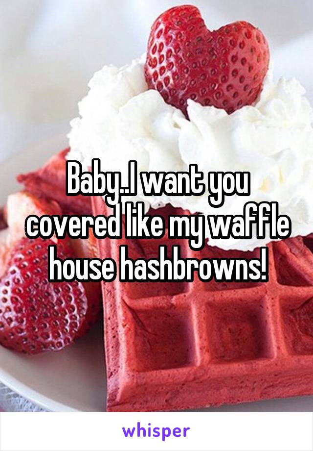 Baby..I want you covered like my waffle house hashbrowns!