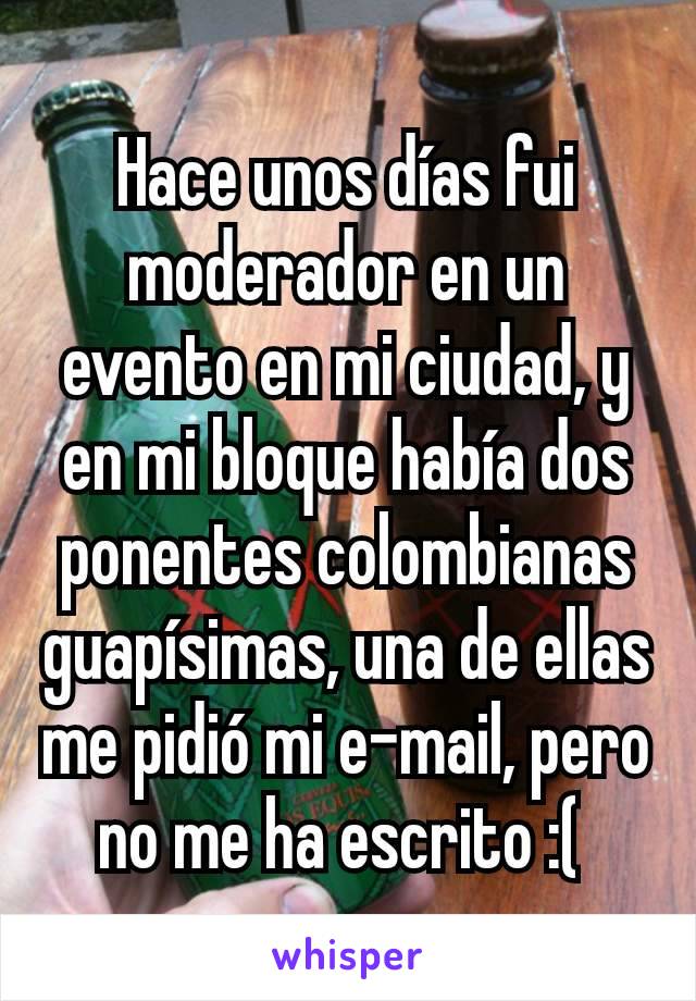 Hace unos días fui moderador en un evento en mi ciudad, y en mi bloque había dos ponentes colombianas guapísimas, una de ellas me pidió mi e-mail, pero no me ha escrito :( 