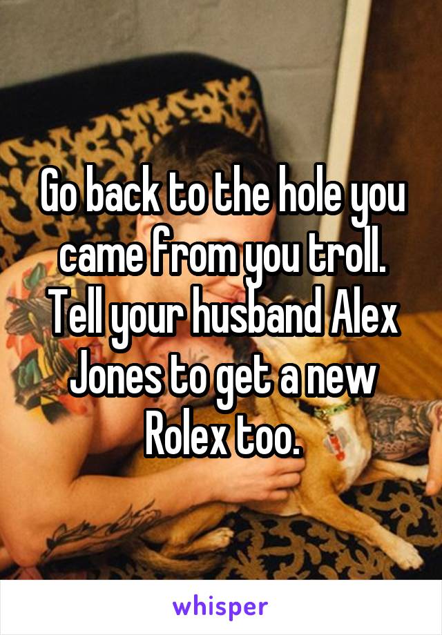 Go back to the hole you came from you troll. Tell your husband Alex Jones to get a new Rolex too.