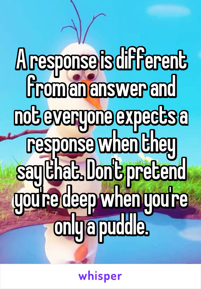 A response is different from an answer and not everyone expects a response when they say that. Don't pretend you're deep when you're only a puddle.