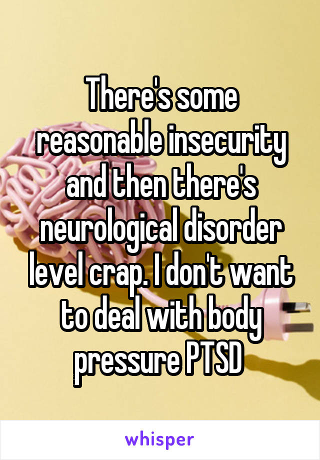 There's some reasonable insecurity and then there's neurological disorder level crap. I don't want to deal with body pressure PTSD 