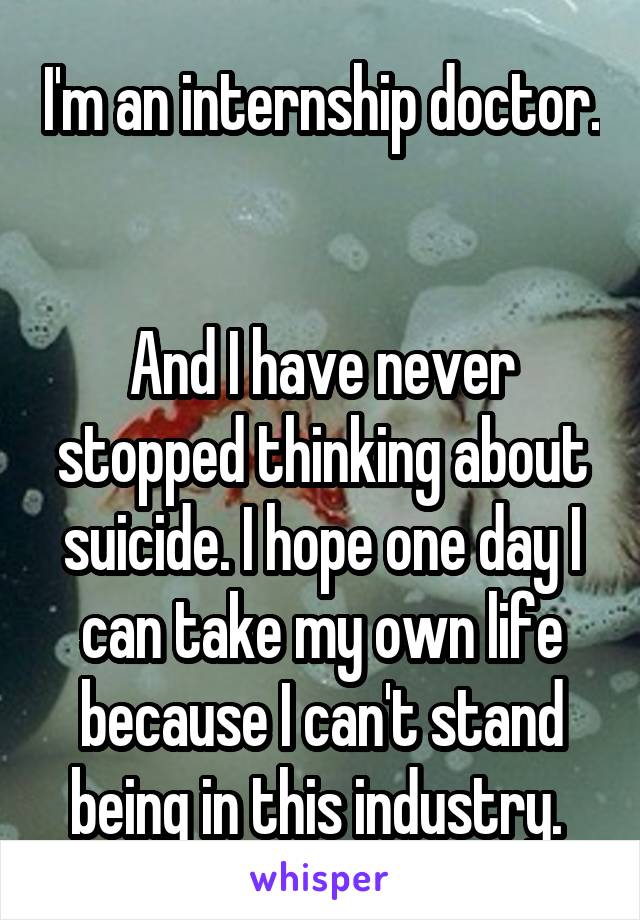 I'm an internship doctor. 

And I have never stopped thinking about suicide. I hope one day I can take my own life because I can't stand being in this industry. 