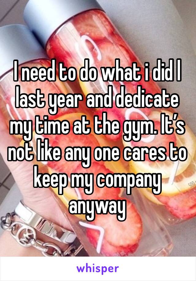 I need to do what i did l last year and dedicate my time at the gym. It’s not like any one cares to keep my company anyway 