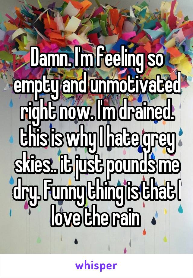 Damn. I'm feeling so empty and unmotivated right now. I'm drained. this is why I hate grey skies.. it just pounds me dry. Funny thing is that I love the rain 