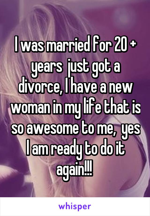 I was married for 20 + years  just got a divorce, I have a new woman in my life that is so awesome to me,  yes I am ready to do it again!!! 