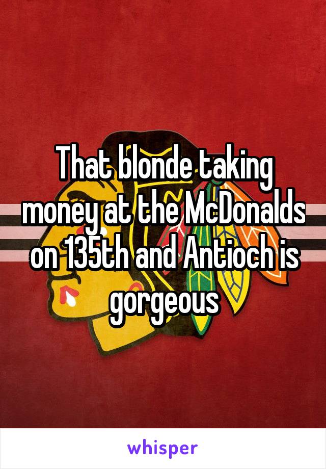 That blonde taking money at the McDonalds on 135th and Antioch is gorgeous