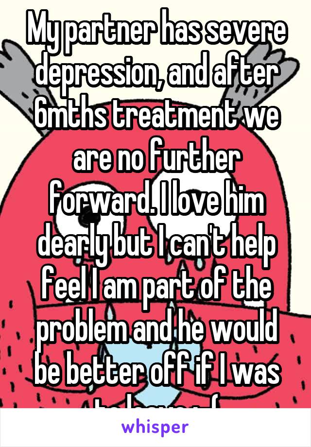 My partner has severe depression, and after 6mths treatment we are no further forward. I love him dearly but I can't help feel I am part of the problem and he would be better off if I was to leave :-(