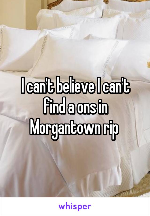 I can't believe I can't find a ons in Morgantown rip 