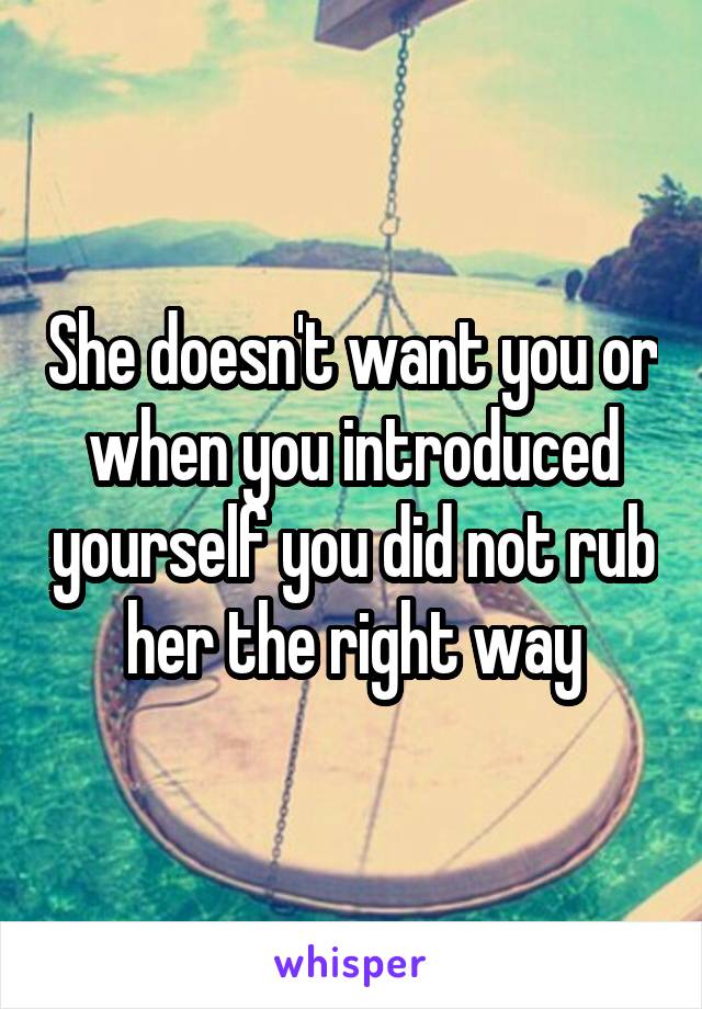 She doesn't want you or when you introduced yourself you did not rub her the right way