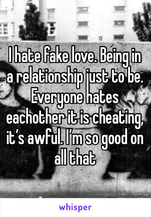 I hate fake love. Being in a relationship just to be. Everyone hates eachother it is cheating, it’s awful. I’m so good on all that